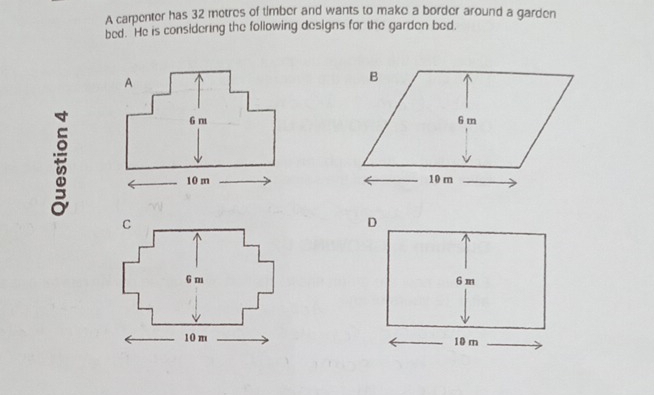 A carpenter has 32 metres of timber and wants to make a border around a garden 
bed. He is considering the following designs for the garden bed.