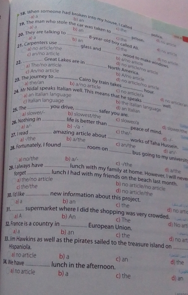 a) a
18. When someone had broken into my house, I called
b) an
19. The man who stole the car was taken to
a)a
20. They are talking to_
t the police. “” “
a) a
b) an _C the prison. d) no arsice
8-year-old boy called All.
21. Carpenters use_
glass and
a) no article/the _c) the d) no article
c) an/no article
b) an wood to make windows
b) a/no artide
d) no article
22. a) The/no article
_Great Lakes are in _d) no artícle/no article
c) An/no article
23. The journey to_
North America. b) A/no article d) no article/no artíicle
a) the/an
Cairo by train takes c) no article/a
b) a/no article hour.
a) an italian language
24. Mr Nidal speaks Italian well. This means thas he speaks _dì no article (an well.
c) Italian language
b) the Italian language
25. The _you drive, _d) an Italian
a) slower/-
b) slowest/the c) slower/a
safer you are. d) slawer/the
26. Nothing in _life is better than
a) a/- b) -/a· _peace of mind,
c) the/-
27. I read _amazing article about
1
d) -/-
_
a) -/the b) a/the _works of Taha Hussein.
28. Fortunately, I found_ c) an/the
room on
d) ar/-
bu s goin  to my universi.
a) no/the b) a/-
c) -/the d) a/the
29. I always have _lunch with my family at home. However, I will neve
forget lunch I had with my friends on the beach last month.
a) the/no article
c) the/the
b) no article/no article
d) no article/the
30. I'd like_ new information about this project.
a)a b) an
c) the d) no artic
31._ supermarket where I did the shopping was very crowded.
a) A b) An
c) The
_
32, France is a country in _European Union. d) No art
a) a b) an c) the
d) no art
33, /im Hawkins as well as the pirates sailed to the treasure island on_
Hispaniola.
a) no article b)a c) an d) the_
34. We have _lunch in the afternoon. (wgã)
a) no article b) a c) the d) an