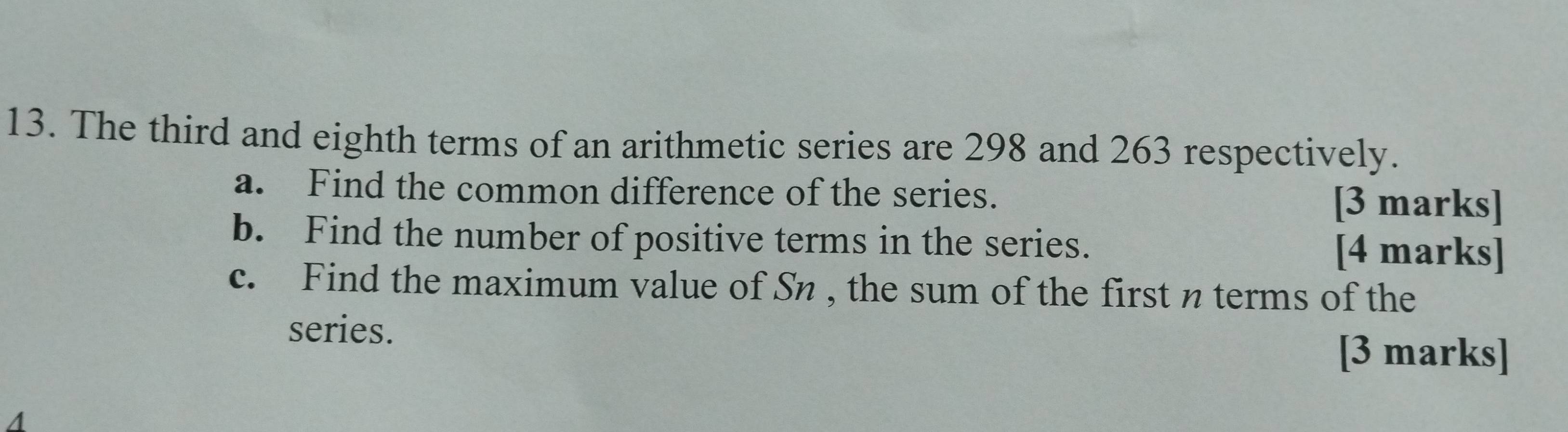 The third and eighth terms of an arithmetic series are 298 and 263 respectively. 
a. Find the common difference of the series. [3 marks] 
b. Find the number of positive terms in the series. [4 marks] 
c. Find the maximum value of Sn , the sum of the first n terms of the 
series. 
[3 marks]