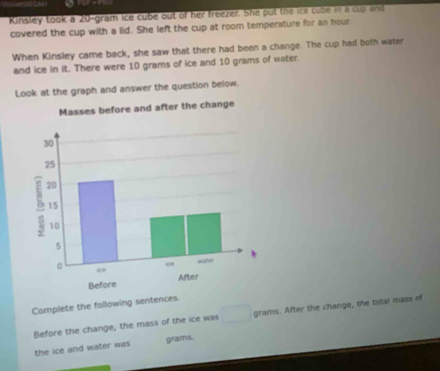 Kinsley took a 20-gram ice cube out of her freezer. She put the ice cube in a cup and 
covered the cup with a lid. She left the cup at room temperature for an hour. 
When Kinsley came back, she saw that there had been a change. The cup had both water 
and ice in it. There were 10 grams of ice and 10 grams of water. 
Look at the graph and answer the question below. 
Complete the following sentences. 
Before the change, the mass of the ice was grams. After the change, the total mass of 
the ice and water was grams.