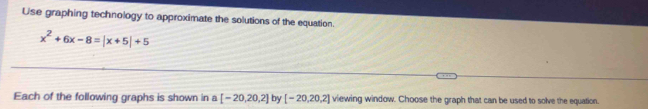 Use graphing technology to approximate the solutions of the equation.
x^2+6x-8=|x+5|+5
Each of the following graphs is shown in a [-20,20,2] by [-20,20,2] viewing window. Choose the graph that can be used to solve the equation.