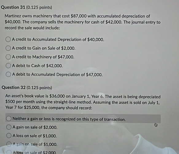 Martinez owns machinery that cost $87,000 with accumulated depreciation of
$40,000. The company sells the machinery for cash of $42,000. The journal entry to
record the sale would include:
A credit to Accumulated Depreciation of $40,000.
A credit to Gain on Sale of $2,000.
A credit to Machinery of $47,000.
A debit to Cash of $42,000.
A debit to Accumulated Depreciation of $47,000.
Question 32 (0.125 points)
An asset's book value is $36,000 on January 1, Year 6. The asset is being depreciated
$500 per month using the straight-line method. Assuming the asset is sold on July 1,
Year 7 for $25,000, the company should record:
Neither a gain or loss is recognized on this type of transaction.
A gain on sale of $2,000.
A loss on sale of $1,000.
A gain on sale of $1,000.
À loss on sale of $2 000