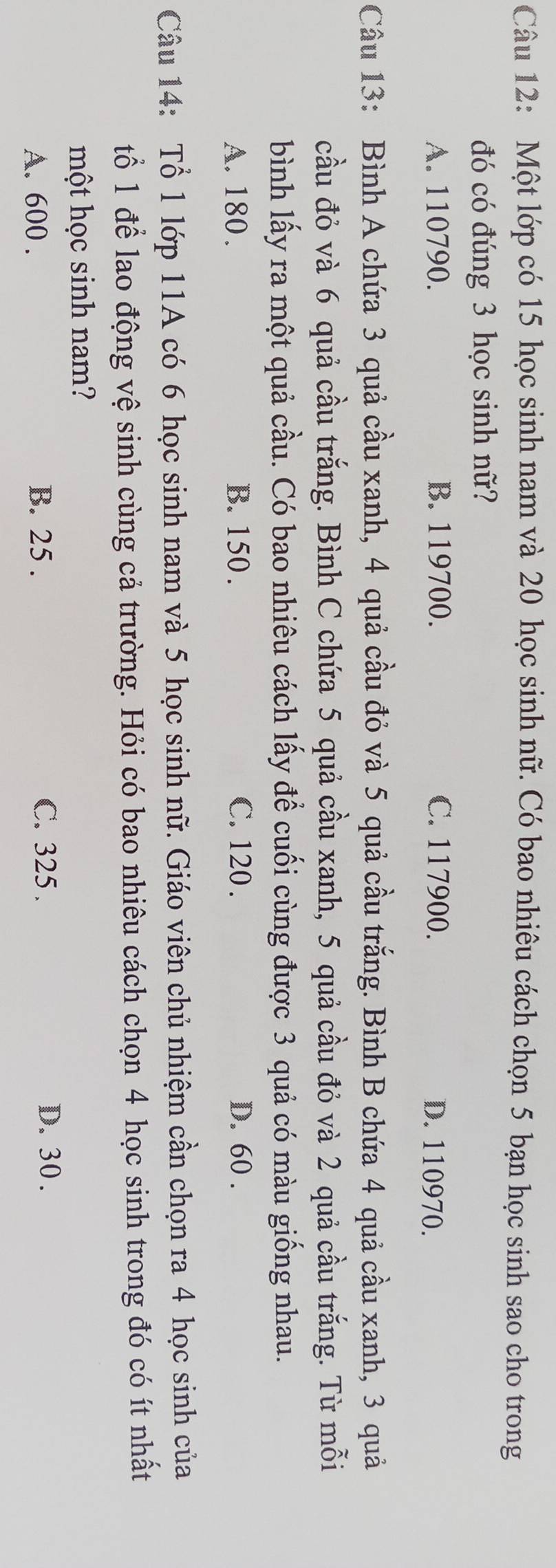 Một lớp có 15 học sinh nam và 20 học sinh nữ. Có bao nhiêu cách chọn 5 bạn học sinh sao cho trong
đó có đúng 3 học sinh nữ?
A. 110790. B. 119700. C. 117900. D. 110970.
Câu 13: Bình A chứa 3 quả cầu xanh, 4 quả cầu đỏ và 5 quả cầu trắng. Bình B chứa 4 quả cầu xanh, 3 quả
cầu đỏ và 6 quả cầu trắng. Bình C chứa 5 quả cầu xanh, 5 quả cầu đỏ và 2 quả cầu trắng. Từ mỗi
bình lấy ra một quả cầu. Có bao nhiêu cách lấy để cuối cùng được 3 quả có màu giống nhau.
A. 180. B. 150. C. 120. D. 60.
Câu 14: Tổ 1 lớp 11A có 6 học sinh nam và 5 học sinh nữ. Giáo viên chủ nhiệm cần chọn ra 4 học sinh của
tổ 1 để lao động vệ sinh cùng cả trường. Hỏi có bao nhiêu cách chọn 4 học sinh trong đó có ít nhất
một học sinh nam?
A. 600. B. 25. C. 325. D. 30.