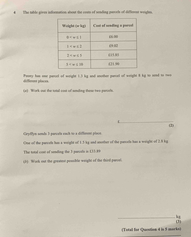 The table gives information about the costs of sending parcels of different weights.
Peony has one parcel of weight 1.3 kg and another parcel of weight 8 kg to send to two
different places.
(a) Work out the total cost of sending these two parcels.
_
(2)
Gryffyn sends 3 parcels each to a different place.
One of the parcels has a weight of 1.5 kg and another of the parcels has a weight of 2.8 kg
The total cost of sending the 3 parcels is £33.89
(b) Work out the greatest possible weight of the third parcel.
_kg
(3)
(Total for Question 4 is 5 marks)
_
_