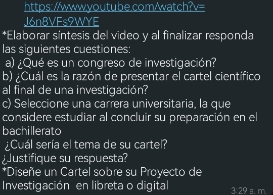 https://www.youtube.com/watch? V= 
J6n8VFs9WYE 
*Elaborar síntesis del video y al finalizar responda 
las siguientes cuestiones: 
a) ¿Qué es un congreso de investigación? 
b) ¿Cuál es la razón de presentar el cartel científico 
al final de una investigación? 
c) Seleccione una carrera universitaria, la que 
considere estudiar al concluir su preparación en el 
bachillerato 
¿Cuál sería el tema de su cartel? 
¿Justifique su respuesta? 
*Diseñe un Cartel sobre su Proyecto de 
Investigación en libreta o digital a. m.
3:29