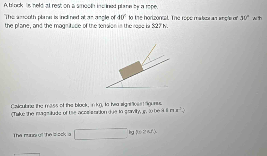 A block is held at rest on a smooth inclined plane by a rope. 
The smooth plane is inclined at an angle of 40° to the horizontal. The rope makes an angle of 30° with 
the plane, and the magnitude of the tension in the rope is 327N. 
Calculate the mass of the block, in kg, to two significant figures. 
(Take the magnitude of the acceleration due to gravity, g, to be 9.8ms^(-2).) 
The mass of the block is □ kg (to 2 s.f.).