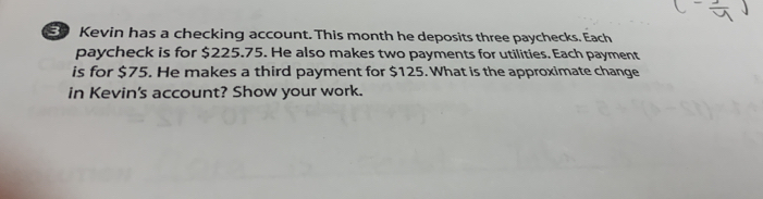 Kevin has a checking account. This month he deposits three paychecks. Each 
paycheck is for $225.75. He also makes two payments for utilities. Each payment 
is for $75. He makes a third payment for $125. What is the approximate change 
in Kevin's account? Show your work.