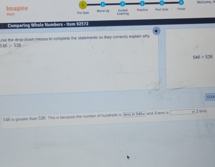 1 2 3 4 5 6 Welcome, 
Imagine Warm Up Guided Practice Post-Quiz Finish 
Math Pre-Quiz Learning 
Comparing Whole Numbers - Item 92572 
Use the drop-down menus to complete the statements so they correctly explain why
546>526
546>526
CLEA
546 is greater than 526. This is because the number of hundreds is [less in 546× and 4 tens is° 2 tens.