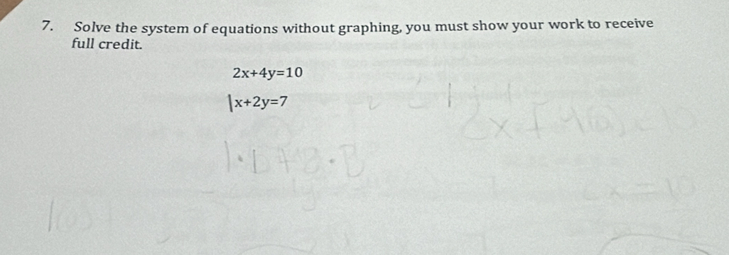 Solve the system of equations without graphing, you must show your work to receive
full credit.
2x+4y=10
|x+2y=7