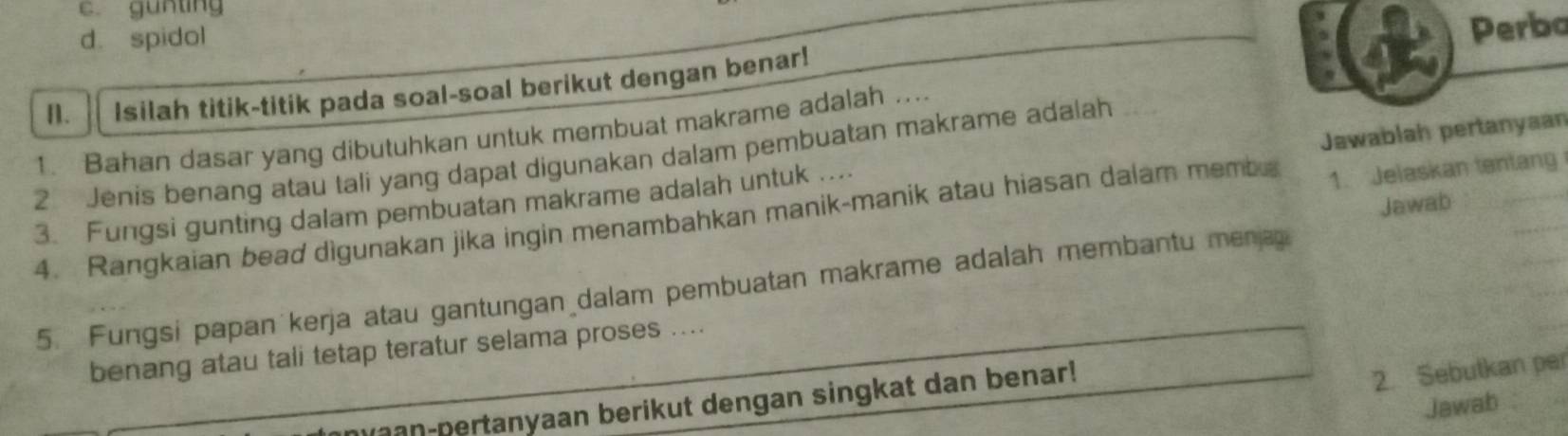 c. gunting
d. spidol
Perbo
n. Isilah titik-titik pada soal-soal berikut dengan benar!
1. Bahan dasar yang dibutuhkan untuk membuat makrame adalah ....
2 Jenis benang atau tali yang dapat digunakan dalam pembuatan makrame adalah
1. Jelaskan tentang
3. Fungsi gunting dalam pembuatan makrame adalah untuk .... Jawablah pertanyaan
Jawab
4. Rangkaian bead digunakan jika ingin menambahkan manik-manik atau hiasan dalam memba
5. Fungsi papan kerja atau gantungan dalam pembuatan makrame adalah membantu menj
benang atau tali tetap teratur selama proses ....
m an-pertanyaan berikut dengan singkat dan benar!
2. Sebutkan per
Jawab