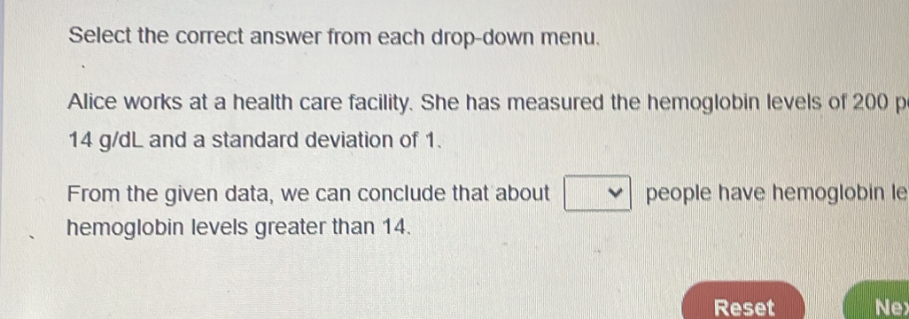 Select the correct answer from each drop-down menu. 
Alice works at a health care facility. She has measured the hemoglobin levels of 200 p
14 g/dL and a standard deviation of 1. 
From the given data, we can conclude that about people have hemoglobin le 
hemoglobin levels greater than 14. 
Reset Nex