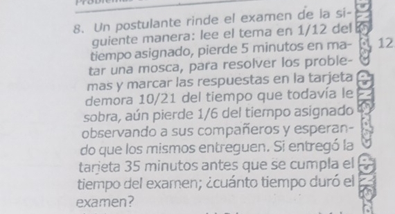 Un postulante rinde el examen de la si- 
guiente manera: lee el tema en 1/12 del 
tiempo asignado, pierde 5 minutos en ma- 12 
tar una mosca, para resolver los proble- 
mas y marcar las respuestas en la tarjeta 
demora 10/21 del tiempo que todavía le 
sobra, aún pierde 1/6 del tiempo asignado 
observando a sus compañeros y esperan- 
do que los mismos entreguen. Si entregó la 
tarjeta 35 minutos antes que se cumpla el 
tiempo del examen; ¿cuánto tiempo duró el 
examen?