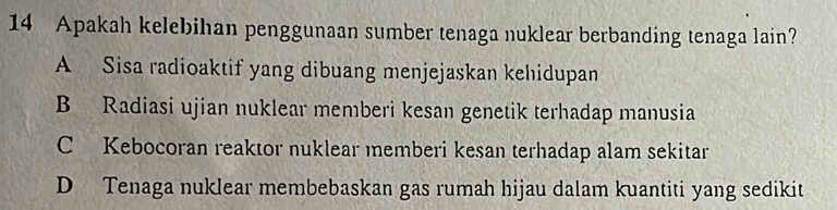 Apakah kelebihan penggunaan sumber tenaga nuklear berbanding tenaga lain?
A Sisa radioaktif yang dibuang menjejaskan kehidupan
B Radiasi ujian nuklear memberi kesan genetik terhadap manusia
C Kebocoran reaktor nuklear memberi kesan terhadap alam sekitar
D Tenaga nuklear membebaskan gas rumah hijau dalam kuantiti yang sedikit