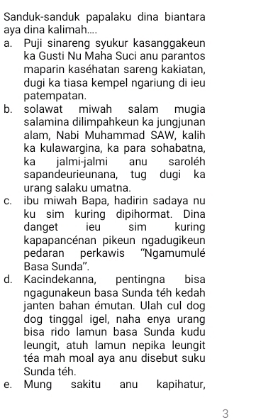 Sanduk-sanduk papalaku dina biantara 
aya dina kalimah.... 
a. Puji sinareng syukur kasanggakeun 
ka Gusti Nu Maha Suci anu parantos 
maparin kaséhatan sareng kakiatan, 
dugi ka tiasa kempel ngariung di ieu 
patempatan. 
b. solawat miwah salam mugia 
salamina dilimpahkeun ka jungjunan 
alam, Nabi Muhammad SAW, kalih 
ka kulawargina, ka para sohabatna, 
ka jalmi-jalmi anu saroléh 
sapandeurieunana, tug dugi ka 
urang salaku umatna. 
c. ibu miwah Bapa, hadirin sadaya nu 
ku sim kuring dipihormat. Dina 
danget ieu _ sim kuring 
kapapancénan pikeun ngadugikeun 
pedaran perkawis ''Ngamumulé 
Basa Sunda''. 
d. Kacindekanna, pentingna bisa 
ngagunakeun basa Sunda téh kedah 
janten bahan émutan. Ulah cul dog 
dog tinggal igel, naha enya urang 
bisa rido lamun basa Sunda kudu 
leungit, atuh lamun nepika leungit 
téa mah moal aya anu disebut suku 
Sunda téh. 
e. Mung sakitu anu kapihatur, 
3