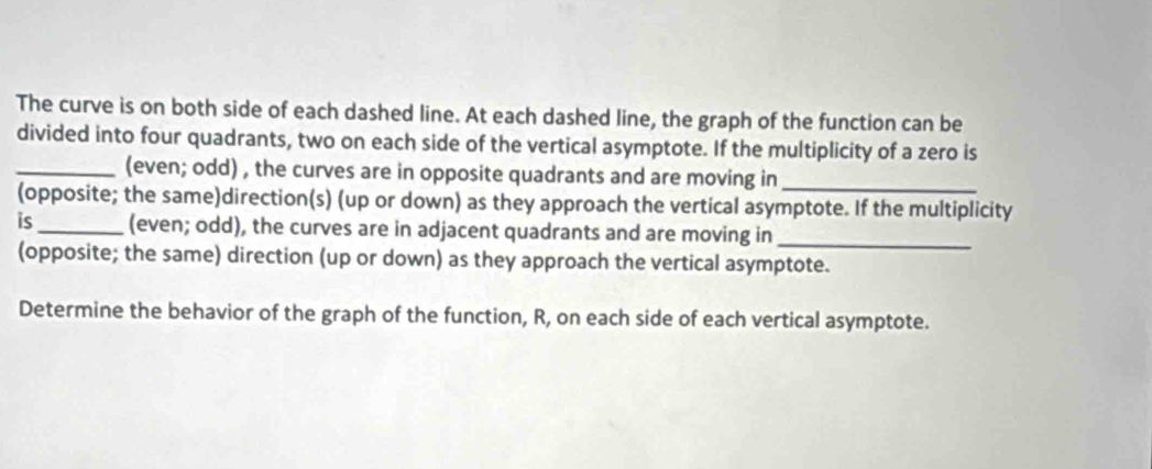 The curve is on both side of each dashed line. At each dashed line, the graph of the function can be 
divided into four quadrants, two on each side of the vertical asymptote. If the multiplicity of a zero is 
_(even; odd) , the curves are in opposite quadrants and are moving in_ 
(opposite; the same)direction(s) (up or down) as they approach the vertical asymptote. If the multiplicity 
is_ (even; odd), the curves are in adjacent quadrants and are moving in_ 
(opposite; the same) direction (up or down) as they approach the vertical asymptote. 
Determine the behavior of the graph of the function, R, on each side of each vertical asymptote.