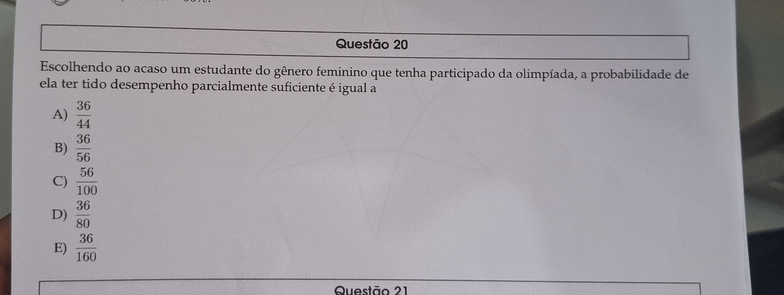 Escolhendo ao acaso um estudante do gênero feminino que tenha participado da olimpíada, a probabilidade de
ela ter tido desempenho parcialmente suficiente é igual a
A)  36/44 
B)  36/56 
C)  56/100 
D)  36/80 
E)  36/160 
Questão 21