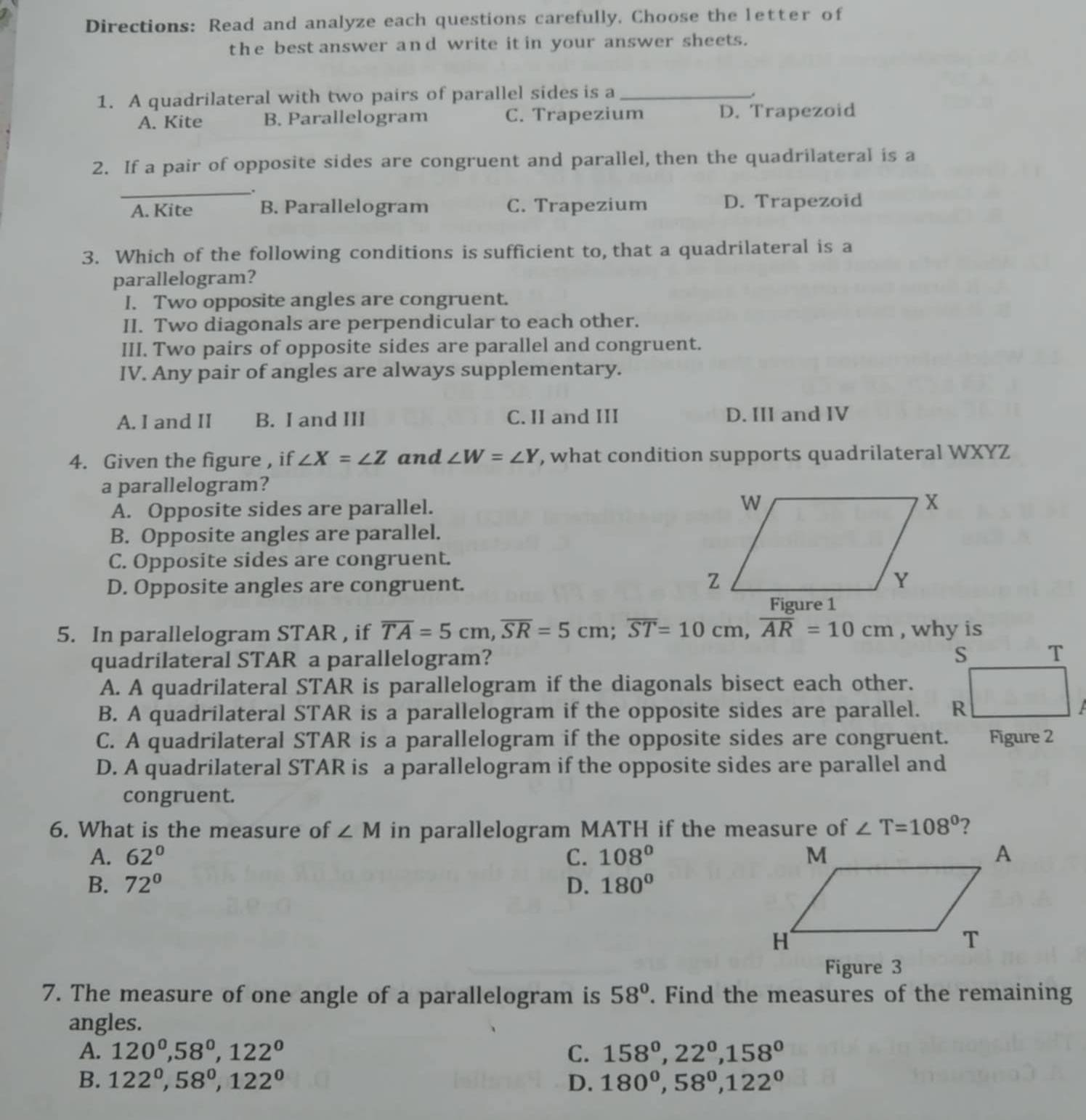 Directions: Read and analyze each questions carefully. Choose the letter of
the best answer and write it in your answer sheets.
1. A quadrilateral with two pairs of parallel sides is a_
A. Kite B. Parallelogram C. Trapezium D. Trapezoid
2. If a pair of opposite sides are congruent and parallel, then the quadrilateral is a
_
A. Kite B. Parallelogram C. Trapezium D. Trapezoid
3. Which of the following conditions is sufficient to, that a quadrilateral is a
parallelogram?
I. Two opposite angles are congruent.
II. Two diagonals are perpendicular to each other.
III. Two pairs of opposite sides are parallel and congruent.
IV. Any pair of angles are always supplementary.
A. I and II B. I and III C. II and III D. III and IV
4. Given the figure , if ∠ X=∠ Z and ∠ W=∠ Y , what condition supports quadrilateral WXYZ
a parallelogram?
A. Opposite sides are parallel. 
B. Opposite angles are parallel.
C. Opposite sides are congruent.
D. Opposite angles are congruent.
5. In parallelogram STAR , if overline TA=5cm,overline SR=5cm;overline ST=10cm,overline AR=10cm , why is
quadrilateral STAR a parallelogram?
A. A quadrilateral STAR is parallelogram if the diagonals bisect each other.
B. A quadrilateral STAR is a parallelogram if the opposite sides are parallel.
C. A quadrilateral STAR is a parallelogram if the opposite sides are congruent. Figure 2
D. A quadrilateral STAR is a parallelogram if the opposite sides are parallel and
congruent.
6. What is the measure of ∠ M in parallelogram MATH if the measure of ∠ T=108° ?
A. 62° C. 108°
B. 72° D. 180°
Figure 3
7. The measure of one angle of a parallelogram is 58°. Find the measures of the remaining
angles.
A. 120^0,58^0,122^0 C. 158°,22°,158°
B. 122^0,58^0,122^0 D. 180^0,58^0,122^0