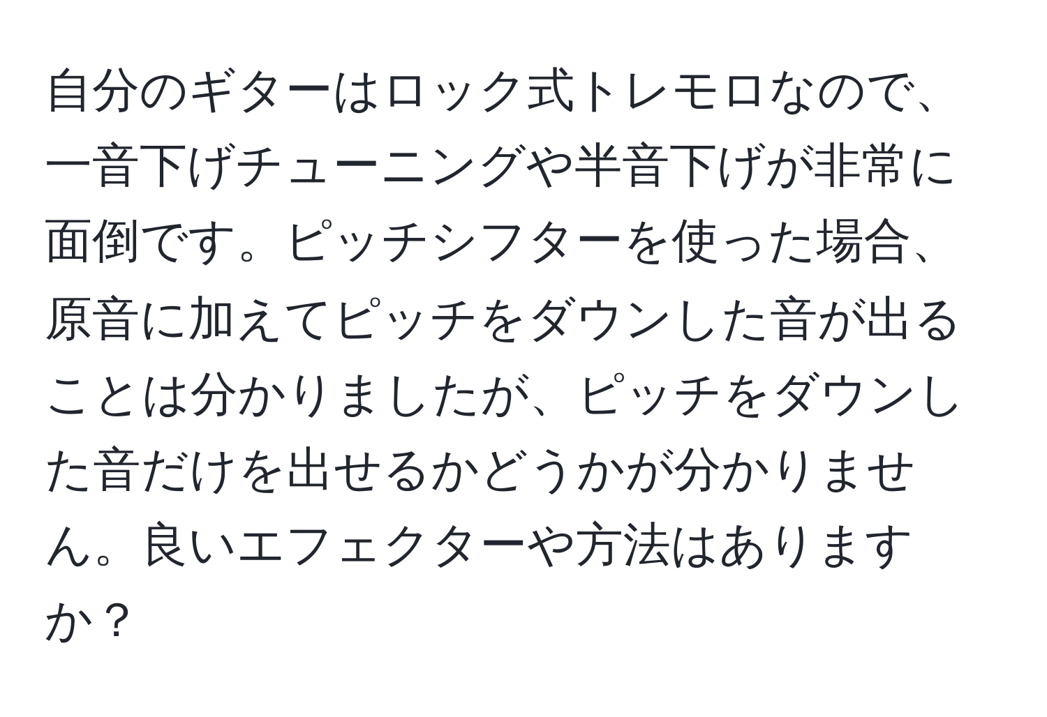 自分のギターはロック式トレモロなので、一音下げチューニングや半音下げが非常に面倒です。ピッチシフターを使った場合、原音に加えてピッチをダウンした音が出ることは分かりましたが、ピッチをダウンした音だけを出せるかどうかが分かりません。良いエフェクターや方法はありますか？