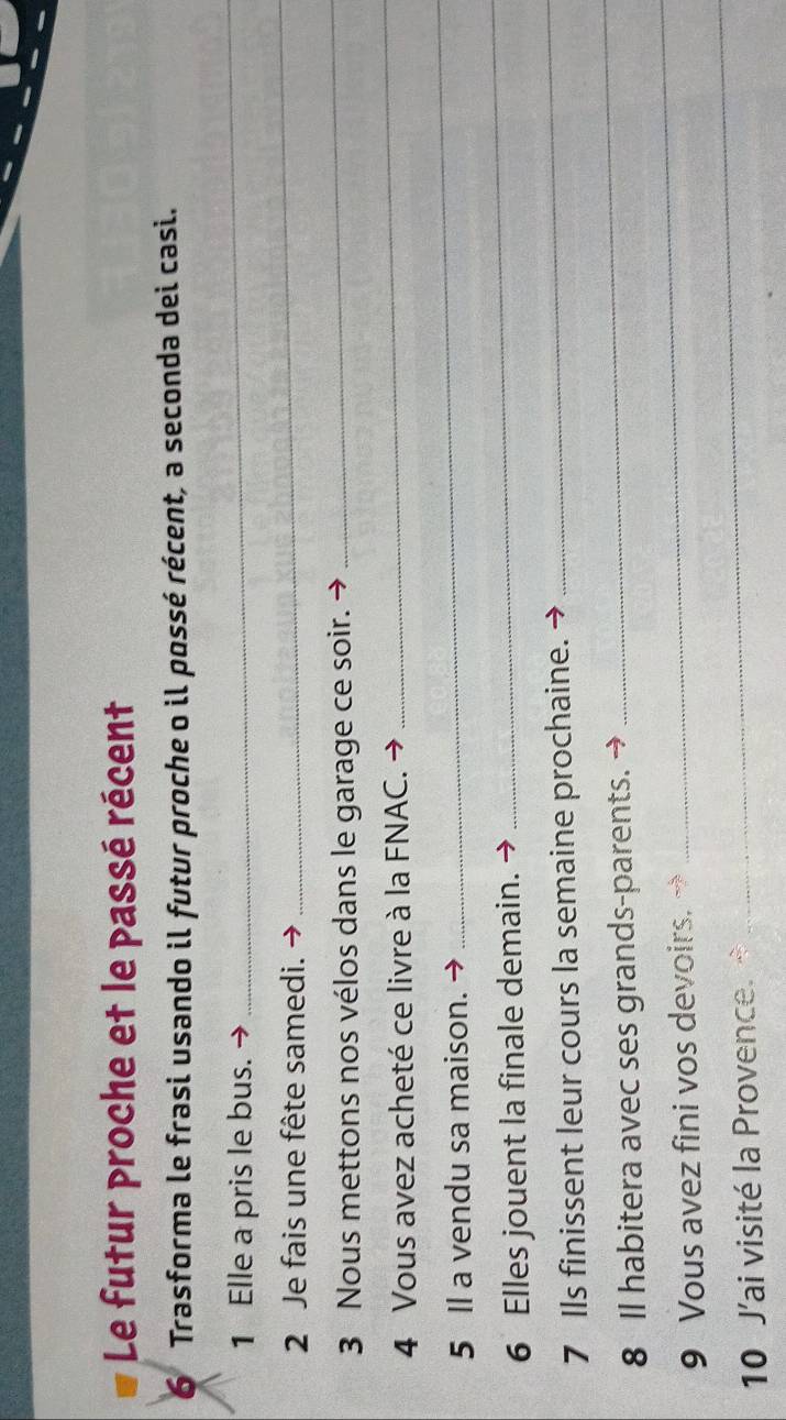 Le futur proche et le passé récent 
6 Trasforma le frasi usando il futur proche o il possé récent, a seconda dei casi. 
1 Elle a pris le bus. 
_ 
2 Je fais une fête samedi. 
_ 
3 Nous mettons nos vélos dans le garage ce soir. → 
_ 
4 Vous avez acheté ce livre à la FNAC. 
_ 
5 Il a vendu sa maison. 
_ 
_ 
6 Elles jouent la finale demain. 
_ 
7 Ils finissent leur cours la semaine prochaine. 
8 Il habitera avec ses grands-parents. → 
_ 
9 Vous avez fini vos devoirs. 
_ 
10 J'ai visité la Provence. 
_