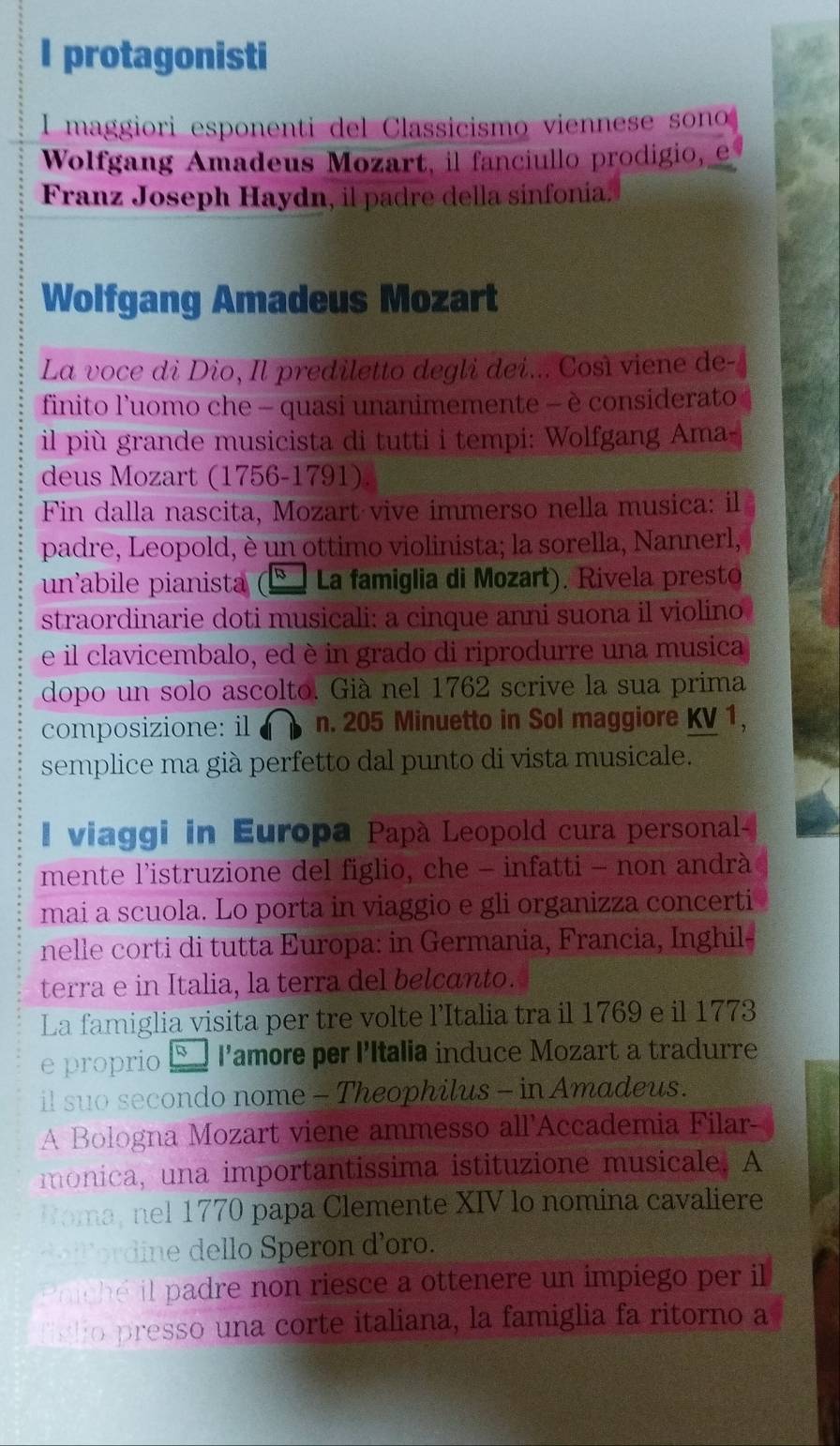 protagonisti
I maggiori esponenti del Classicismo viennese sono
Wolfgang Amadeus Mozart, il fanciullo prodigio, e
Franz Joseph Haydn, il padre della sinfonia.
Wolfgang Amadeus Mozart
La voce di Dio, Il prediletto degli dei... Così viene de-
finito l’uomo che - quasi unanimemente - è considerato
il più grande musicista di tutti i tempi: Wolfgang Ama-
deus Mozart (1756-1791)
Fin dalla nascita, Mozart vive immerso nella musica: il
padre, Leopold, è un ottimo violinista; la sorella, Nannerl,
un abile pianista La famiglia di Mozart). Rivela presto
straordinarie doti musicali: a cinque anni suona il violino
e il clavicembalo, ed è in grado di riprodurre una musica
dopo un solo ascolto. Già nel 1762 scrive la sua prima
composizione: il n. 205 Minuetto in Sol maggiore KV 1,
semplice ma già perfetto dal punto di vista musicale.
I viaggi in Europa Papà Leopold cura personal-
mente l’istruzione del figlio, che - infatti - non andrà
mai a scuola. Lo porta in viaggio e gli organizza concerti
nelle corti di tutta Europa: in Germania, Francia, Inghil-
terra e in Italia, la terra del belcanto.
La famiglia visita per tre volte l’Italia tra il 1769 e il 1773
e proprio l’amore per l'Italia induce Mozart a tradurre
il suo secondo nome - Theophilus - in Amadeus.
A Bologna Mozart viene ammesso all'Accademia Filar-
monica, una importantissima istituzione musicale. A
Roma, nel 1770 papa Clemente XIV lo nomina cavaliere
d o  l  dine dello Speron d'oro.
en e il padre non riesce a ottenere un impiego per il
lsho presso una corte italiana, la famiglia fa ritorno a