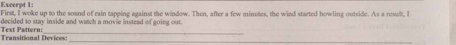 Excerpt 1: 
First, I woke up to the sound of rain tapping against the window. Then, after a few minutes, the wind started howling outside. As a result, I 
decided to stay inside and watch a movie instead of going out. 
Text Pattern:_ 
_ 
Transitional Devices:
