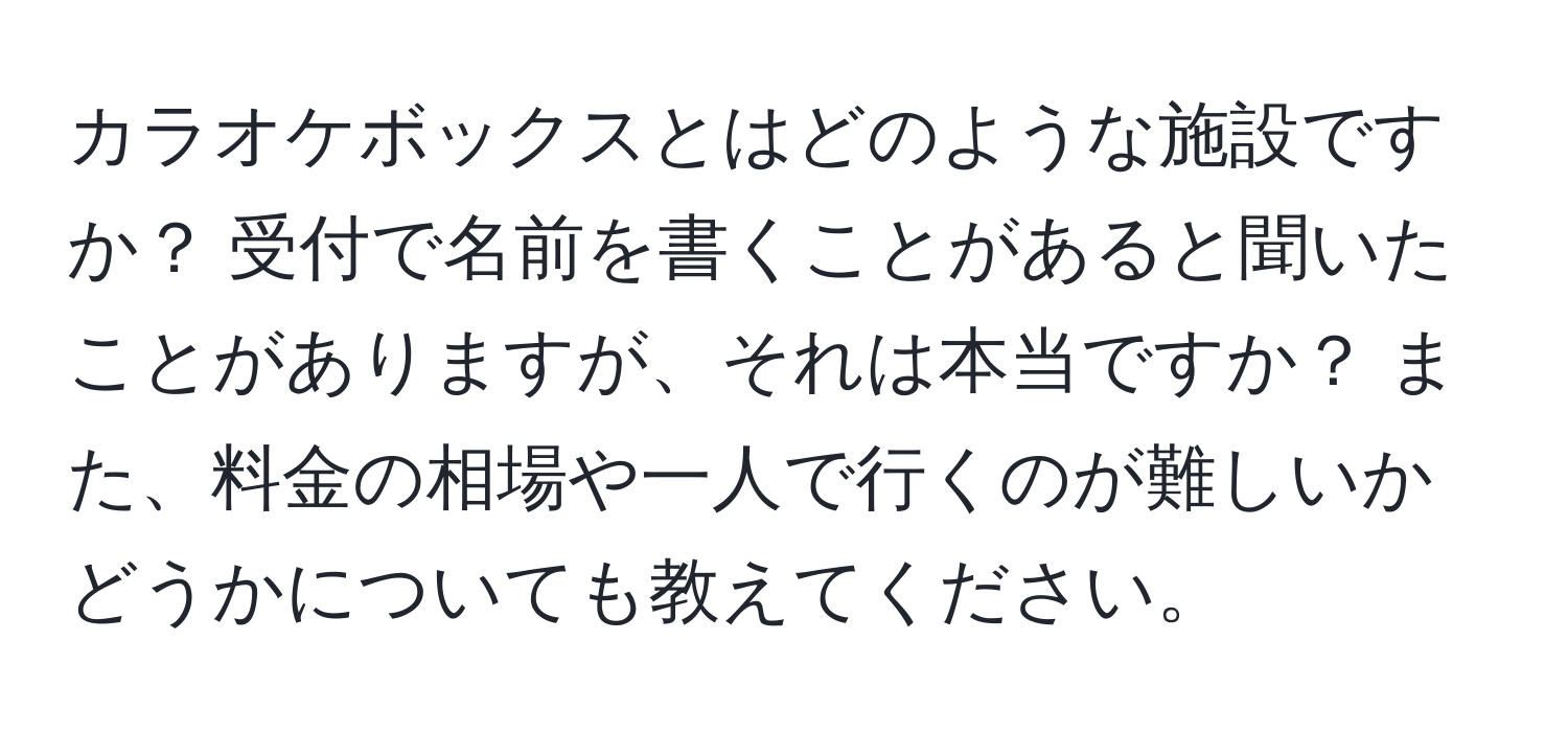 カラオケボックスとはどのような施設ですか？ 受付で名前を書くことがあると聞いたことがありますが、それは本当ですか？ また、料金の相場や一人で行くのが難しいかどうかについても教えてください。