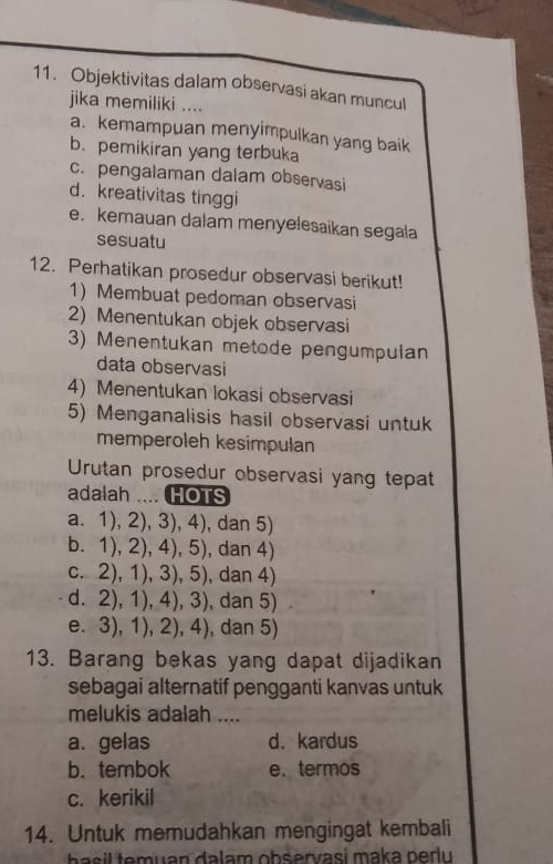 Objektivitas dalam observasi akan muncul
jika memiliki ....
a. kemampuan menyimpulkan yang baik
b. pemikiran yang terbuka
c. pengalaman dalam observasi
d. kreativitas tinggi
e. kemauan dalam menyelesaikan segala
sesuatu
12. Perhatikan prosedur observasi berikut!
1) Membuat pedoman observasi
2) Menentukan objek observasi
3) Menentukan metode pengumpulan
data observasi
4) Menentukan lokasi observasi
5) Menganalisis hasil observasi untuk
memperoleh kesimpulan
Urutan prosedur observasi yang tepat
adalah .... HOTS
a. 1), 2), 3), 4), dan 5)
b. 1), 2), 4), 5), dan 4)
c. 2), 1), 3), 5), dan 4)
d. 2), 1), 4), 3), dan 5)
e. 3), 1), 2), 4), , dan 5)
13. Barang bekas yang dapat dijadikan
sebagai alternatif pengganti kanvas untuk
melukis adalah ....
a. gelas d. kardus
b. tembok e. termos
c. kerikil
14. Untuk memudahkan mengingat kembali
a em uan dalam observasi maka peru