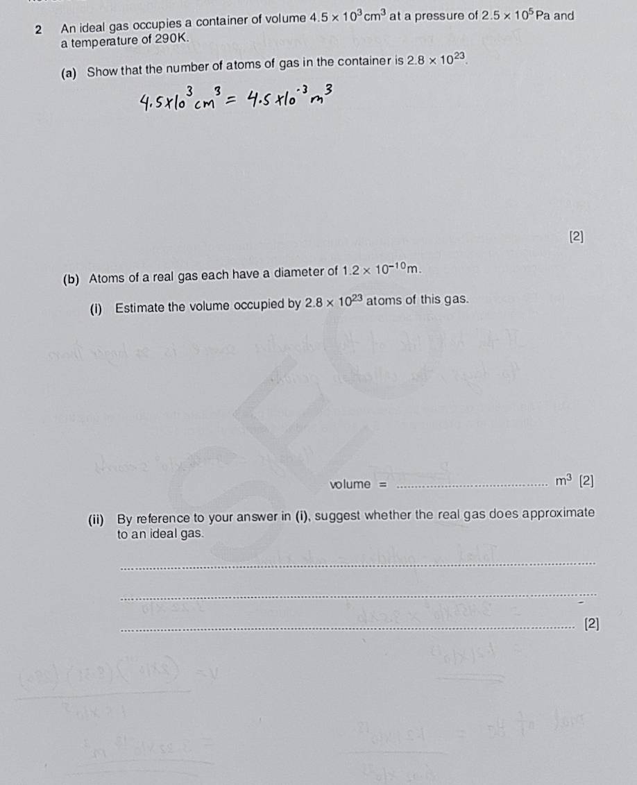 An ideal gas occupies a container of volume 4.5* 10^3cm^3 at a pressure of 2.5* 10^5Pa and 
a temperature of 290K. 
(a) Show that the number of atoms of gas in the container is 2.8* 10^(23). 
[2] 
(b) Atoms of a real gas each have a diameter of 1.2* 10^(-10)m. 
(i) Estimate the volume occupied by 2.8* 10^(23) atoms of this gas.
m^3
volume = _[2] 
(ii) By reference to your answer in (i), suggest whether the real gas does approximate 
to an ideal gas. 
_ 
_ 
_[2]