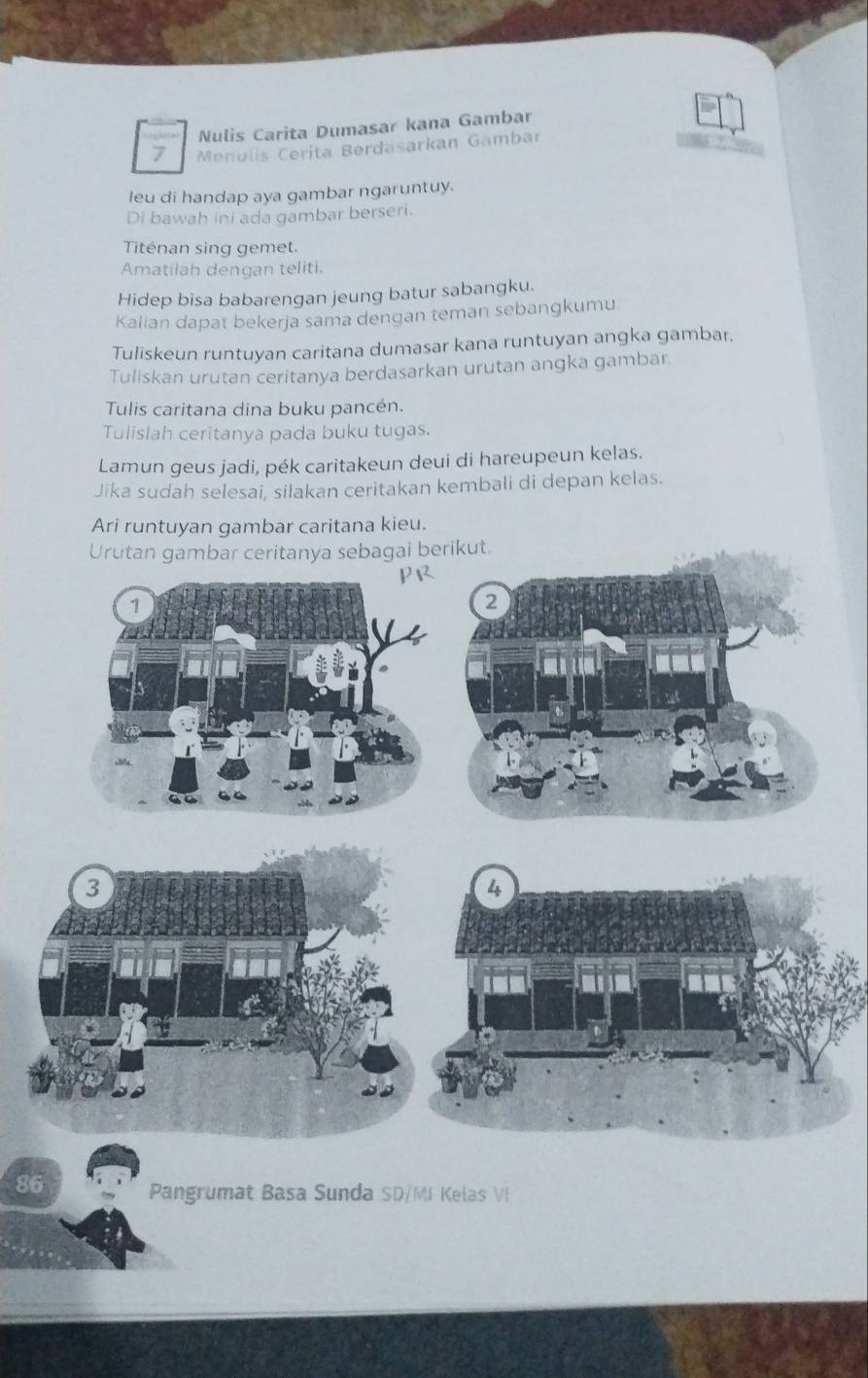 Nulis Carita Dumasar kana Gambar 
7 Menulis Cerita Berdasarkan Gambar 
leu di handap aya gambar ngaruntuy. 
Di bawah ini ada gambar berseri. 
Titénan sing gemet. 
Amatilah dengan teliti. 
Hidep bisa babarengan jeung batur sabangku. 
Kalian dapat bekerja sama dengan teman sebangkumu 
Tuliskeun runtuyan caritana dumasar kana runtuyan angka gambar, 
Tuliskan urutan ceritanya berdasarkan urutan angka gambar 
Tulis caritana dina buku pancén. 
Tulislah ceritanya pada buku tugas. 
Lamun geus jadi, pék caritakeun deui di hareupeun kelas. 
Jika sudah selesai, silakan ceritakan kembali di depan kelas. 
Ari runtuyan gambar caritana kieu. 
Urutan gambar ceritanya sebagai but. 
3 
4 
86 Pangrumat Basa Sunda SD/MI Kelas VI