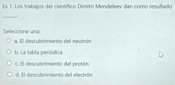 Ex 1. Los trabajos del científico Dimitri Mendeleev dan como resultado
_.
Seleccione una:
a. El descubrimiento del neutrón
b. La tabla periódica
c. El descubrimiento del protón
d. El descubrimiento del electrón