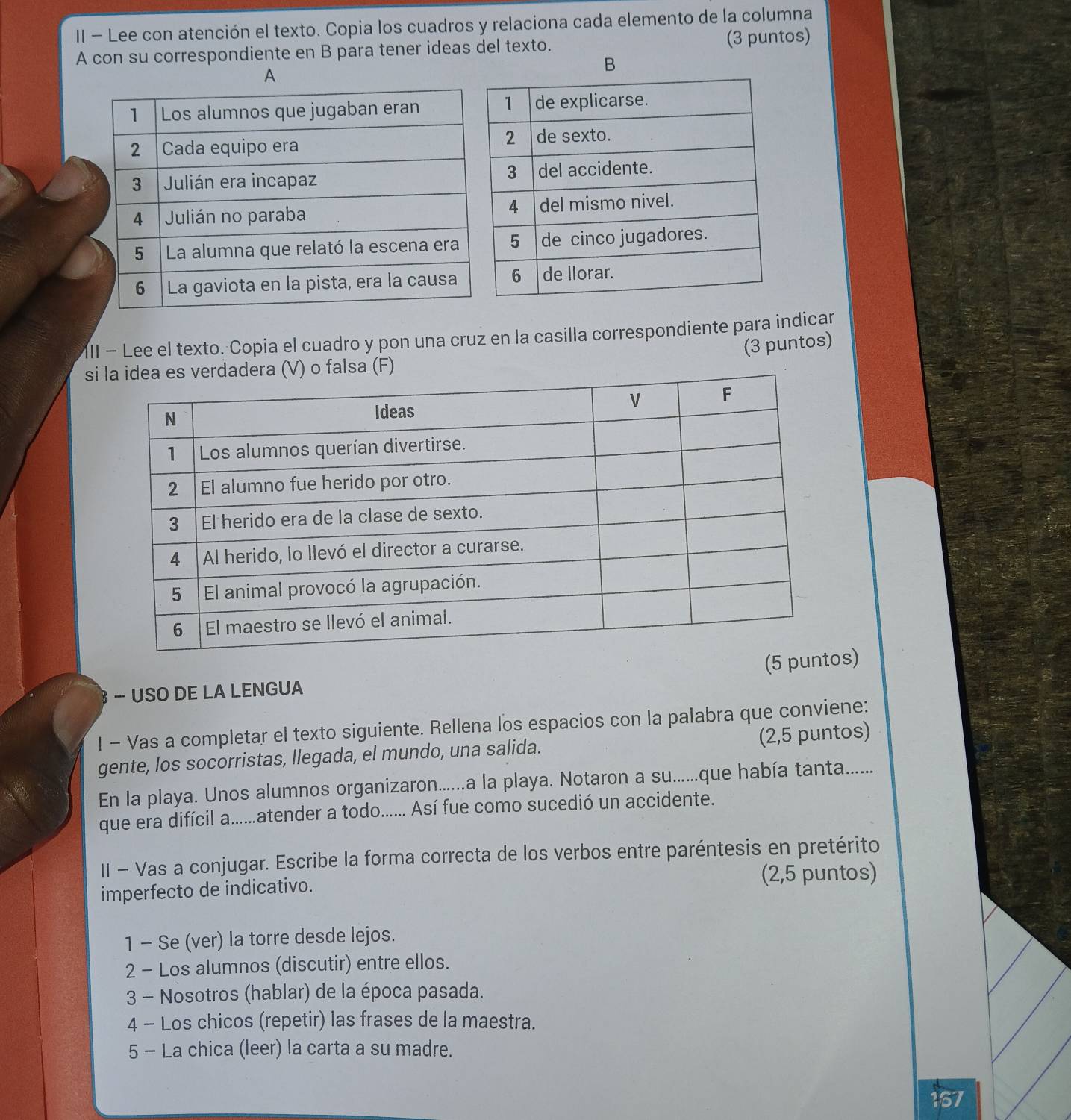 II - Lee con atención el texto. Copia los cuadros y relaciona cada elemento de la columna 
A con su correspondiente en B para tener ideas del texto. (3 puntos) 
B 
A 
III - Lee el texto. Copia el cuadro y pon una cruz en la casilla correspondiente para indicar 
(3 puntos) 
s 
s) 
− USO DE LA LENGUA 
I - Vas a completar el texto siguiente. Rellena los espacios con la palabra que conviene: 
gente, los socorristas, llegada, el mundo, una salida. (2,5 puntos) 
En la playa. Unos alumnos organizaron......a la playa. Notaron a su......que había tanta....... 
que era difícil a......atender a todo...... Así fue como sucedió un accidente. 
II - Vas a conjugar. Escribe la forma correcta de los verbos entre paréntesis en pretérito 
imperfecto de indicativo. (2,5 puntos) 
1 - Se (ver) la torre desde lejos. 
2 - Los alumnos (discutir) entre ellos. 
3 - Nosotros (hablar) de la época pasada. 
4 - Los chicos (repetir) las frases de la maestra. 
5 - La chica (leer) la carta a su madre. 
167