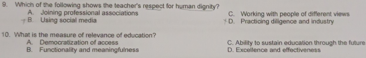 Which of the following shows the teacher's respect for human dignity?
A. Joining professional associations C. Working with people of different views
B Using social media D. Practicing diligence and industry
10. What is the measure of relevance of education?
A. Democratization of access C. Ability to sustain education through the future
B. Functionality and meaningfulness D. Excellence and effectiveness