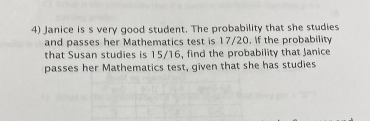 Janice is s very good student. The probability that she studies 
and passes her Mathematics test is 17/20. If the probability 
that Susan studies is 15/16, find the probability that Janice 
passes her Mathematics test, given that she has studies