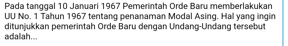 Pada tanggal 10 Januari 1967 Pemerintah Orde Baru memberlakukan 
UU No. 1 Tahun 1967 tentang penanaman Modal Asing. Hal yang ingin 
ditunjukkan pemerintah Orde Baru dengan Undang-Undang tersebut 
adalah...