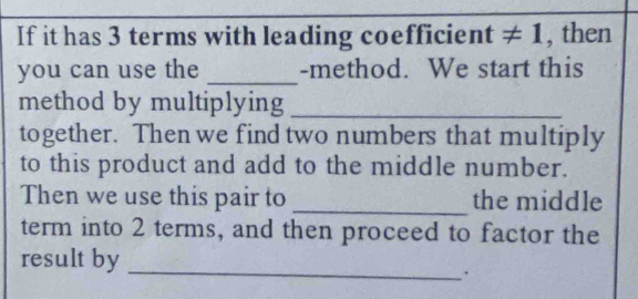 If it has 3 terms with leading coefficient ≠ 1, then 
you can use the _-method. We start this 
method by multiplying_ 
together. Then we find two numbers that multiply 
to this product and add to the middle number. 
Then we use this pair to _the middle 
term into 2 terms, and then proceed to factor the 
_ 
result by