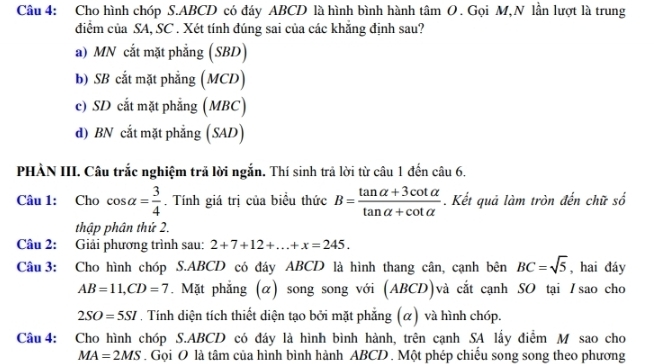 Cho hình chóp S. ABCD có đáy ABCD là hình bình hành tâm O . Gọi M,N lần lượt là trung
điểm của SA, SC . Xét tính đúng sai của các khẳng định sau?
a) MN cắt mặt phẳng (SBD)
b) SB cắt mặt phẳng (MCD)
c) SD cắt mặt phẳng (MBC)
d) BN cắt mặt phẳng (SAD)
PHÀN III. Câu trắc nghiệm trả lời ngắn. Thí sinh trả lời từ câu 1 đến câu 6.
Câu 1: Cho cos alpha = 3/4 . Tính giá trị của biều thức B= (tan alpha +3cot alpha )/tan alpha +cot alpha  . Kết quả làm tròn đến chữ số
thập phân thứ 2.
Câu 2: Giải phương trình sau: 2+7+12+...+x=245. 
Câu 3: Cho hình chóp S. ABCD có đáy ABCD là hình thang cân, cạnh bên BC=sqrt(5) , hai đáy
AB=11, CD=7. Mặt phẳng (α) song song với (ABCD)và cắt cạnh SO tại Isao cho
2SO=5SI. Tính diện tích thiết diện tạo bởi mặt phẳng (α) và hình chóp.
Câu 4: Cho hình chóp S. ABCD có đáy là hình bình hành, trên cạnh SA lấy điểm M sao cho
MA=2MS. Gọi O là tâm của hình bình hành ABCD. Một phép chiếu song song theo phương