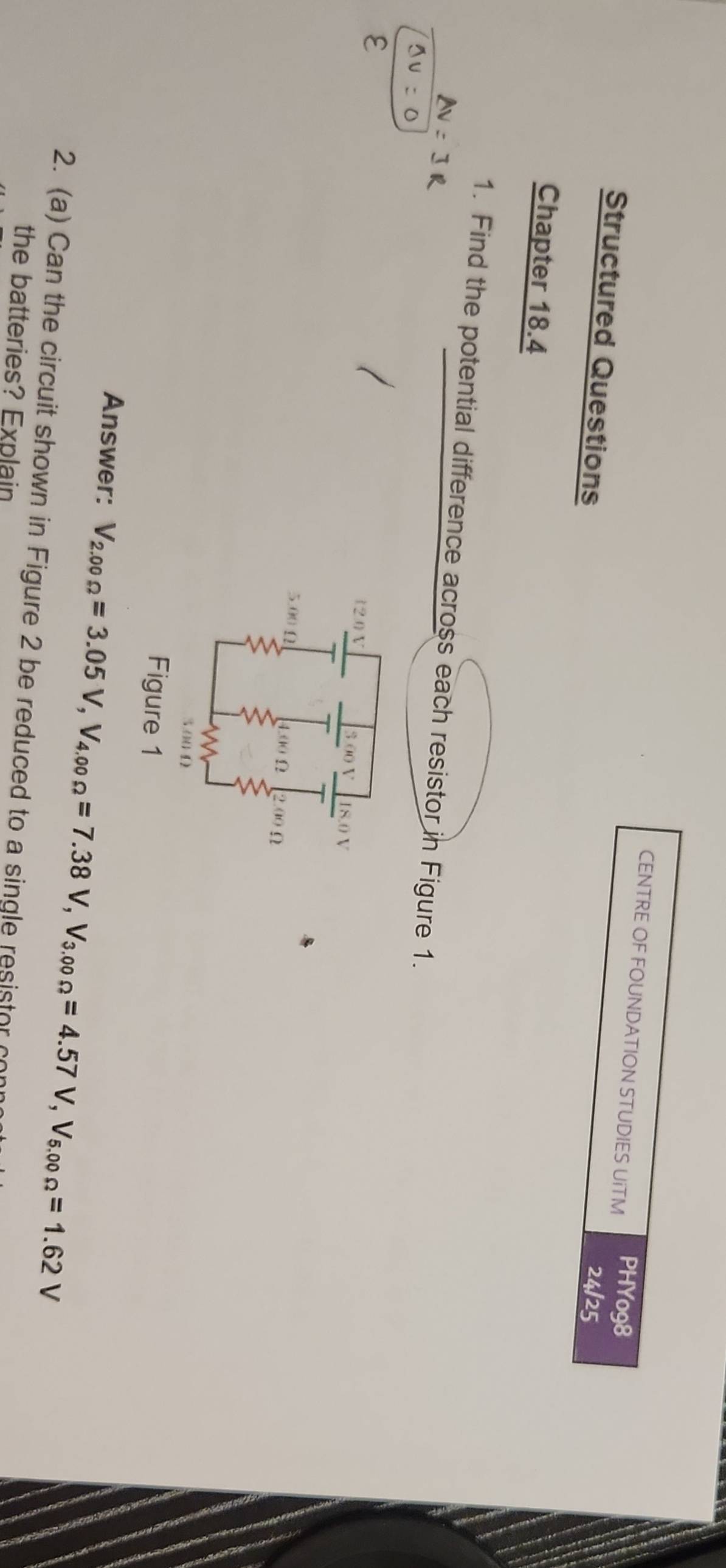 CENTRE OF FOUNDATION STUDIES UiTM PHYo98 
Structured Questions 
24/25 
Chapter 18.4 
1. Find the potential difference across each resistor in Figure 1. 
ε
12.0 V 3.00 V I8.0 V
5.00 Ω
Ω 2.00 n
3.00 Ω
Figure 1 
Answer: V_2.00Omega =3.05V, V_4.00Omega =7.38V, V_3.00Omega =4.57V, V_5.00Omega =1.62V
2. (a) Can the circuit shown in Figure 2 be reduced to a single resistor conr 
the batteries? Explain