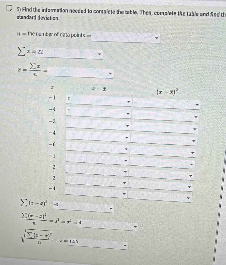 Find the information needed to complete the table. Then, complete the table and find th
standard deviation.
_
n= the number of data points =
_
sumlimits x=22
_
overline x= sumlimits x/n =
frac sumlimits (x-overline x)^2n=s^2=sigma^2=_ 4
_ sqrt(frac sumlimits (x-overline x))^2n=s=1.56