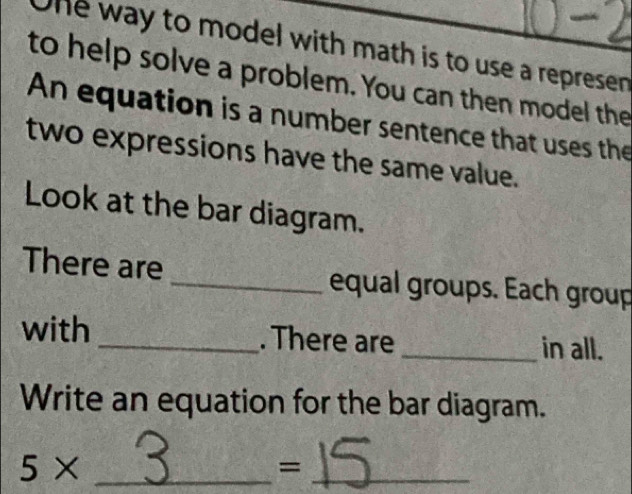 One way to model with math is to use a represen 
to help solve a problem. You can then model the 
An equation is a number sentence that uses the 
two expressions have the same value. 
Look at the bar diagram. 
There are _equal groups. Each group 
with _. There are _in all. 
Write an equation for the bar diagram.
5* _ 
_=