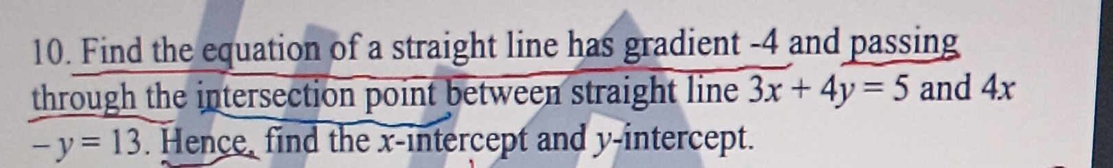 Find the equation of a straight line has gradient -4 and passing 
through the intersection point between straight line 3x+4y=5 and 4x
-y=13. Hence, find the x-intercept and y-intercept.