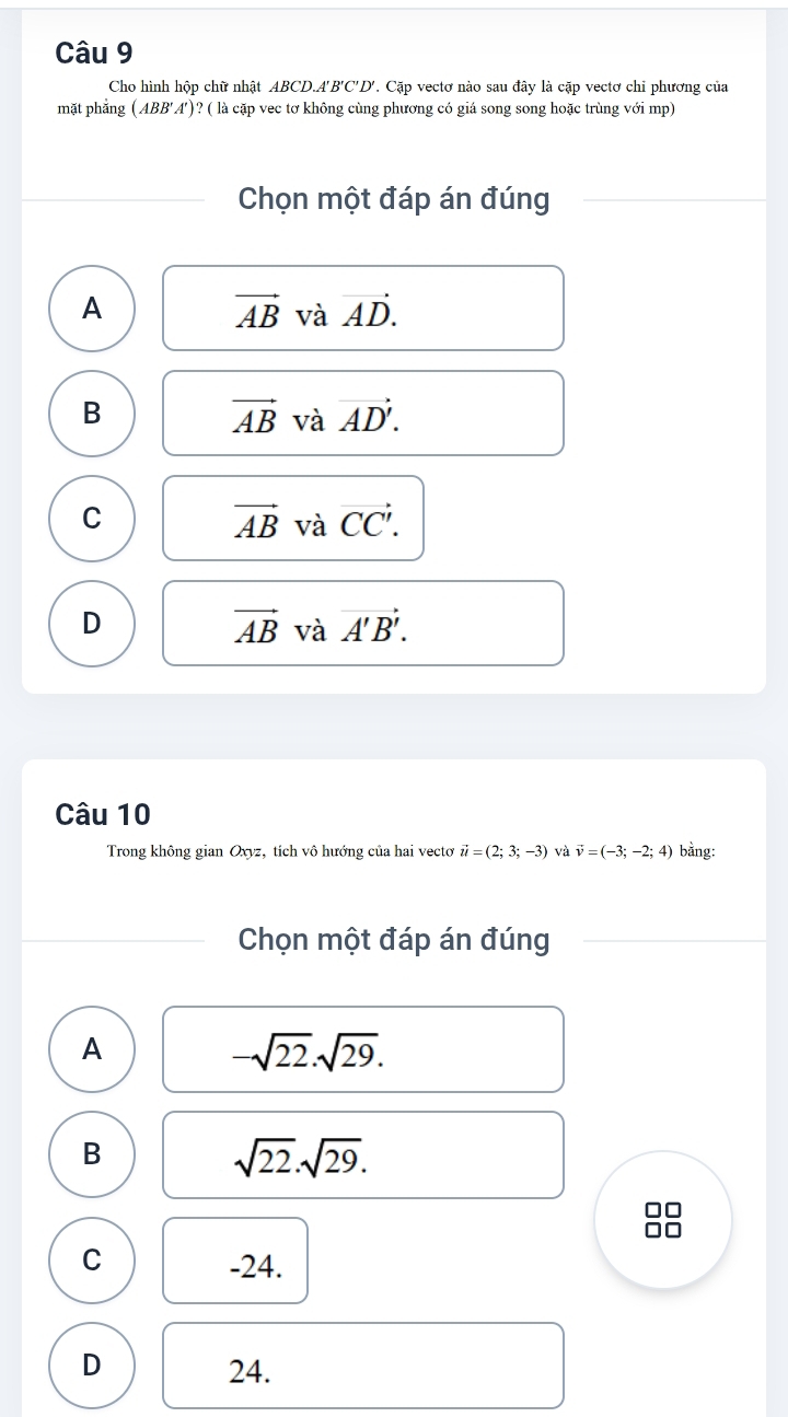 Cho hình hộp chữ nhật ABCD. A'B'C'D' 7. Cặp vectơ nào sau đây là cặp vectơ chi phương của
mặt phẳng (ABB'A')? ( là cặp vec tơ không cùng phương có giá song song hoặc trùng với mp)
Chọn một đáp án đúng
A
vector AB và vector AD.
B
vector AB và vector AD'.
C
vector AB và vector CC'.
D
vector AB và vector A'B'. 
Câu 10
Trong không gian Oxyz, tích vô hướng của hai vectơ vector u=(2;3;-3) và vector v=(-3;-2;4) bằng:
Chọn một đáp án đúng
A
-sqrt(22).sqrt(29).
B
sqrt(22).sqrt(29).
C -24.
D 24.