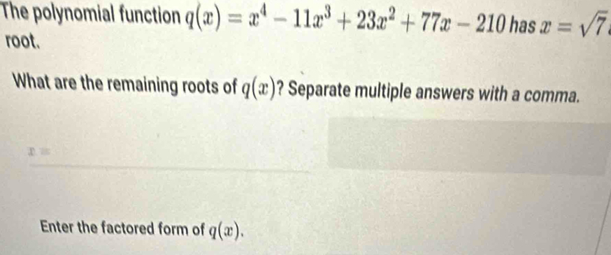 The polynomial function q(x)=x^4-11x^3+23x^2+77x-210 has x=sqrt(7)
root. 
What are the remaining roots of q(x) ? Separate multiple answers with a comma.
x=
Enter the factored form of q(x).