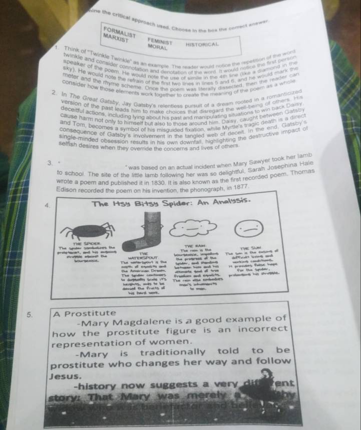 hine the critical approach used. Choose in the bok the correct andwer
FORMALIST
MARXIST FEMINIST HISTORICAL
MORAL
1. Think of ''Twinkle Twinkle' as an example. The reader would notice the repetition of the word
twirkle and consider connofation and denotation of the word. It would notice the first person
speaker of the poem. He would note the use of simile in the 4th like (like a diamond in the
sky). He would note the refrain of the first two lines in lines 5 and 6, and he would mark the
meter and the ryme scheme. Once the poem was literally dissected, then the reader can
consider how those elements work together to create the meaning of the poem as a whole
2. In The Greaf Gafsby, Jay Gatsby's relentless bursuit of a dream rooted in a romanticized
version of the past leads him to make choices that disregard the well-being of others. His
deceifful actions, including lying about his past and manipulating situations to win back Daisy
cause harm not only to himself but also to those around him. Daisy, caught between Gatsb
and Tom, becomes a symbol of his misquided fixation, while Myrtle's tragic death is a direct
consequence of Gatsby's involvement in the tangled web of deceit. in the end. Gatsby's
single-minded obsession results in his own downfall, highlighting the destructive impact o
selfish desires when they override the concerns and lives of others
3.
" was based on an actual incident when Mary Sawyer took her lamb
to school. The site of the little lamb following her was so delightful, Sarah Josephina Hale
wrote a poem and published it in 1830. It is also known as the first recorded poem. Thomas
Edison recorded the poem on his invention, the phonograph, in 1877.
5. A Prostitute
-Mary Magdalene is a good example of
how the prostitute figure is an incorrect 
representation of women.
-Mary is traditionally told to be
prostitute who changes her way and follow
Jesus.
-history now suggests a ver . ent
story: That Mary was merely
hor