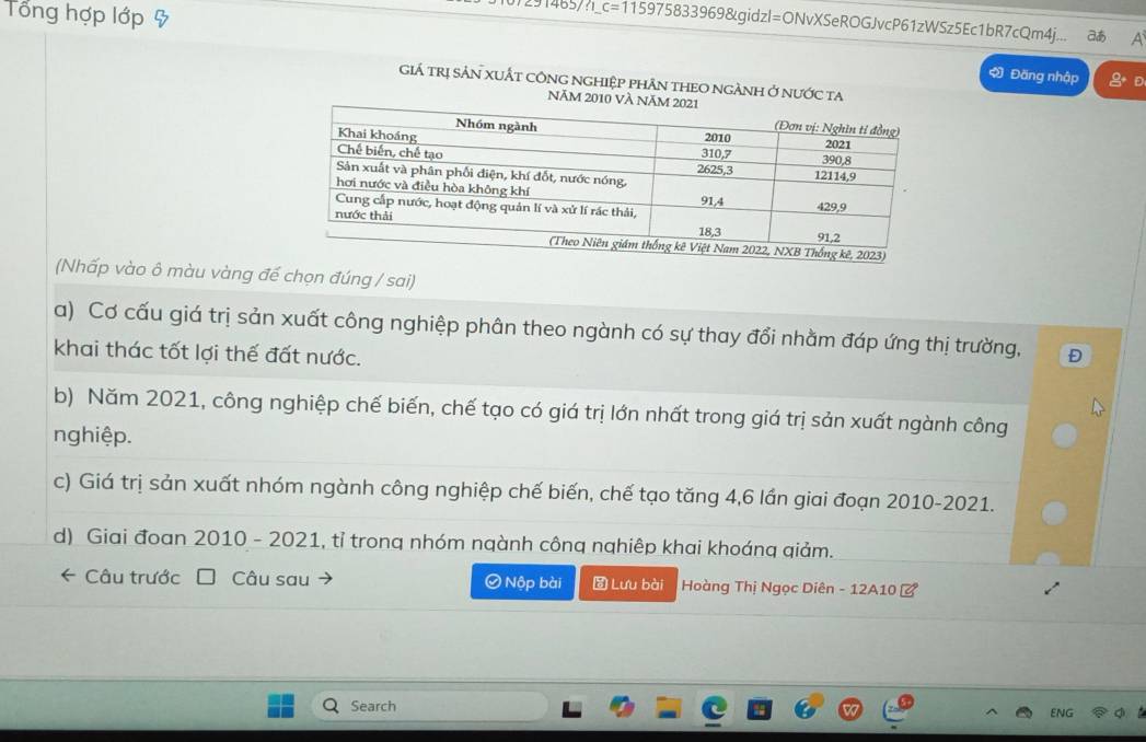 Tổng hợp lớp & 
0)291465/?_c=115975833969&gidzl=ONvXSeROGJvcP61zWSz5Ec1bR7cQm4j... a 
Đăng nhập D 
GiÁ trị SảN xUẤT cônG nGhiệp phÂn tHEO ngÀNH ở nước ta 
NăM 201
(Nhấp vào ô màu vàng đế chọn đúng / sai) 
a) Cơ cấu giá trị sản xuất công nghiệp phân theo ngành có sự thay đổi nhằm đáp ứng thị trường, 
khai thác tốt lợi thế đất nước. Đ 
b) Năm 2021, công nghiệp chế biến, chế tạo có giá trị lớn nhất trong giá trị sản xuất ngành công 
nghiệp. 
c) Giá trị sản xuất nhóm ngành công nghiệp chế biến, chế tạo tăng 4, 6 lần giai đoạn 2010-2021. 
d) Giai đoan 2010 - 2021, tỉ trong nhóm ngành công nghiêp khai khoáng giảm. 
* Câu trước I Câu sau Ø Nộp bài Lưu bài Hoàng Thị Ngọc Diên - 12A10 ở 
Search