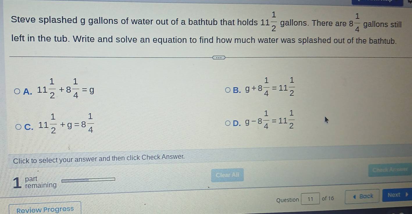 Steve splashed g gallons of water out of a bathtub that holds 11 1/2 gallons. . There are 8 1/4  gallons still
left in the tub. Write and solve an equation to find how much water was splashed out of the bathtub.
A. 11 1/2 +8 1/4 =g
B. g+8 1/4 =11 1/2 
C. 11 1/2 +g=8 1/4 
D. g-8 1/4 =11 1/2 
Click to select your answer and then click Check Answer.
Clear All Check Answer
1 part
remaining
Question 11 of 16 Back Next
Review Progress