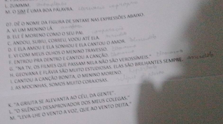 ZUMMM. ê n iên t
M. O SiM é uma boa palavra, Lcoc o o p P 
07. dê o nome da figura de sintaxe nas expressões abaixo.
A, VÍ UM MENINO LA.
B, eLe é MORENo coMo o seU pai.
C. Andou, Subiu, correU, voou até ela.
D. É ELA AMOU E ELA SONHOU E ELA CANTOU O AMOR.
E. VI COM MEUS OLHOS O MENINO TRAVESSO.
F. entrou pra dentro e cantou a canção.
G. "NA TV, os filmes que passam nela não são verossímeis." 1 
tat
H. Geovana e flávia são muito estudiosas, elas são brilhantes sEMPRe,
I. cantoU a cançÃo bOnita, o menino MOreno.
J. AS MOCÍNHAS, SOMOS MUITO CORAJOSAS.
K. "A GRIUTA SE ALEVANTA AO CÉU, DA GENTE".
. "O SILÊNCIO DESAPROVADOR DOS MEUS COLEGAS.'
M. "LEVA-LHE O VENTO A VOZ, QUE ÃO VENTO DEITA."