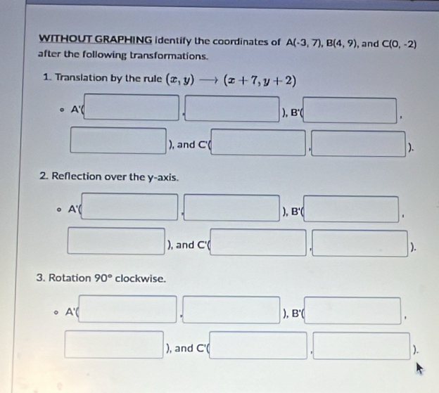 WITHOUT GRAPHING identify the coordinates of A(-3,7), B(4,9) , and C(0,-2)
after the following transformations. 
1. Translation by the rule (x,y)to (x+7,y+2)
A'
). B'
, 
, and C' ( 
. 
). 
2. Reflection over the y-axis.
A'
). B'. 
, and frac  
). 
3. Rotation 90° clockwise. 
。 A'
). 
* 
, and C'
).