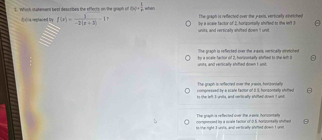 Which statement best describes the effects on the graph of f(x)= 1/x . , when
f(x) is replaced by f(x)= 1/-2(x+3) -1 2 The graph is reflected over the yaxis, vertically stretched
by a scale factor of 2, horizontally shifted to the left 3
units, and vertically shifted down 1 unit.
The graph is reflected over the x-axis, vertically stretched
by a scale factor of 2, horizontally shifted to the left 3
units, and vertically shifted down 1 unit.
The graph is reflected over the yaxis, horizontally
compressed by a scale factor of 0.5, horizontally shifted
to the left 3 units, and vertically shifted down 1 unit.
The graph is reflected over the x-axis, horizontally
compressed by a scale factor of 0.5, horizontally shifted
to the right 3 units, and vertically shifted down 1 unit.