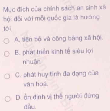 Mục đích của chính sách an sinh xã
hội đối với mỗi quốc gia là hướng
tói
A. tiến bộ và công bằng xã hội.
B. phát triển kinh tế siêu lợi
nhuận
C. phát huy tính đa dạng của
vǎn hoá.
D. ổn định vị thế người đứng
đầu.