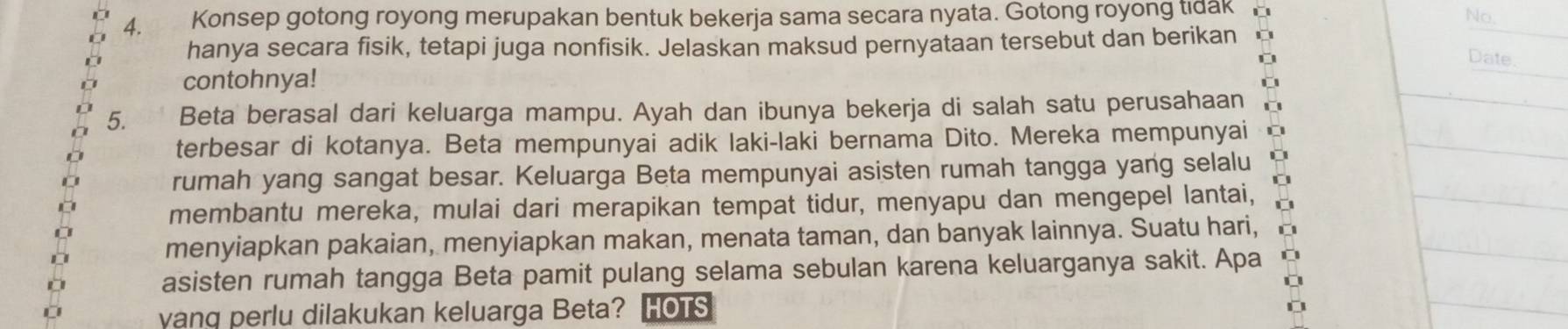 Konsep gotong royong merupakan bentuk bekerja sama secara nyata. Gotong royong tidak 
No 
hanya secara fisik, tetapi juga nonfisik. Jelaskan maksud pernyataan tersebut dan berikan 
Date 
contohnya! 
5. Beta berasal dari keluarga mampu. Ayah dan ibunya bekerja di salah satu perusahaan 
terbesar di kotanya. Beta mempunyai adik laki-laki bernama Dito. Mereka mempunyai 
rumah yang sangat besar. Keluarga Beta mempunyai asisten rumah tangga yang selalu 
membantu mereka, mulai dari merapikan tempat tidur, menyapu dan mengepel lantai, 
menyiapkan pakaian, menyiapkan makan, menata taman, dan banyak lainnya. Suatu hari, 
asisten rumah tangga Beta pamit pulang selama sebulan karena keluarganya sakit. Apa 
vang perlu dilakukan keluarga Beta? HOTS